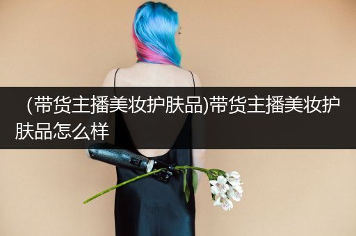 （带货主播美妆护肤品)带货主播美妆护肤品怎么样