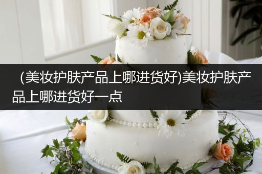 （美妆护肤产品上哪进货好)美妆护肤产品上哪进货好一点