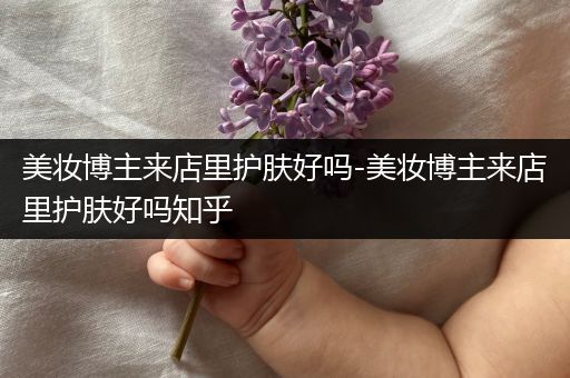 美妆博主来店里护肤好吗-美妆博主来店里护肤好吗知乎