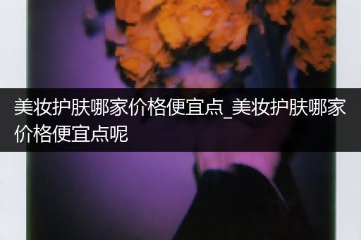 美妆护肤哪家价格便宜点_美妆护肤哪家价格便宜点呢