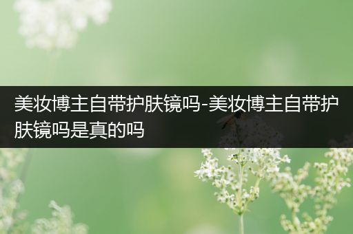 美妆博主自带护肤镜吗-美妆博主自带护肤镜吗是真的吗