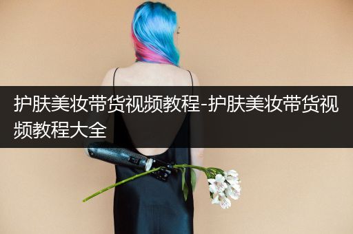 护肤美妆带货视频教程-护肤美妆带货视频教程大全