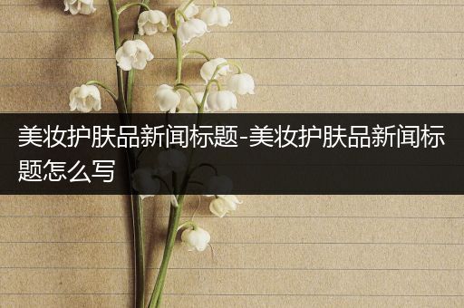 美妆护肤品新闻标题-美妆护肤品新闻标题怎么写