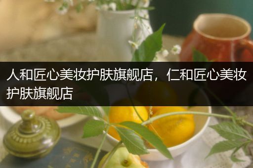 人和匠心美妆护肤旗舰店，仁和匠心美妆护肤旗舰店