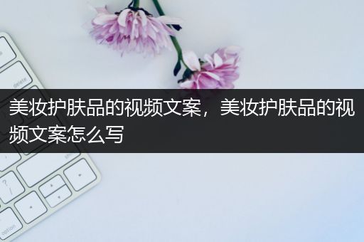 美妆护肤品的视频文案，美妆护肤品的视频文案怎么写