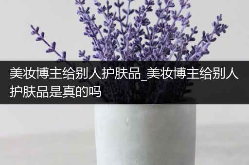 美妆博主给别人护肤品_美妆博主给别人护肤品是真的吗