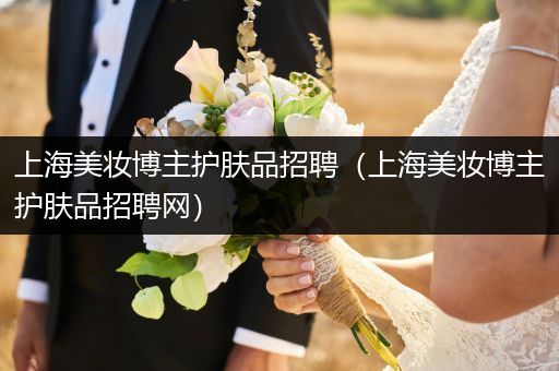 上海美妆博主护肤品招聘（上海美妆博主护肤品招聘网）