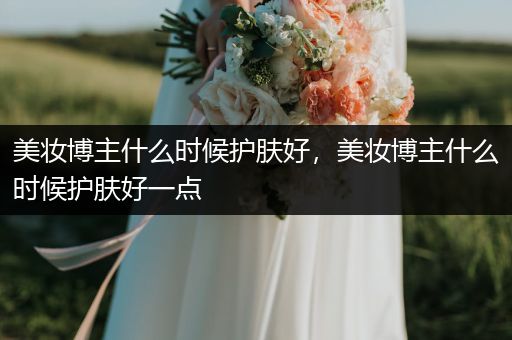 美妆博主什么时候护肤好，美妆博主什么时候护肤好一点