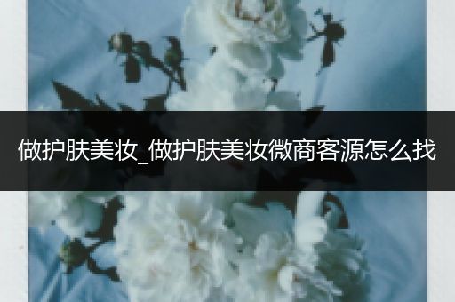 做护肤美妆_做护肤美妆微商客源怎么找