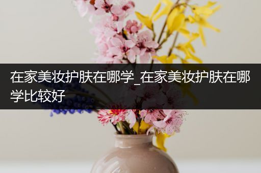 在家美妆护肤在哪学_在家美妆护肤在哪学比较好