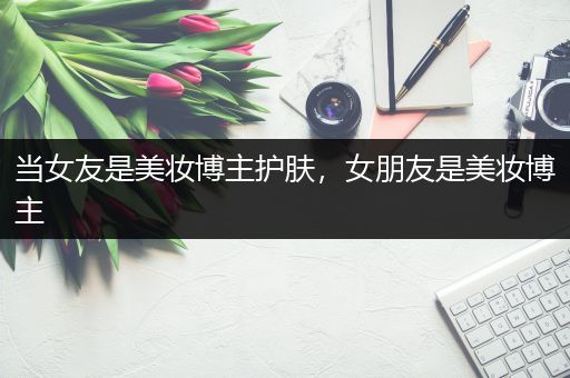 当女友是美妆博主护肤，女朋友是美妆博主