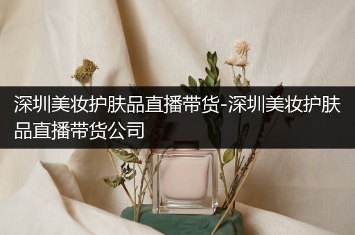 深圳美妆护肤品直播带货-深圳美妆护肤品直播带货公司