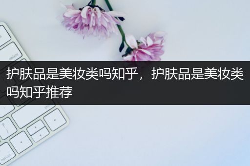 护肤品是美妆类吗知乎，护肤品是美妆类吗知乎推荐