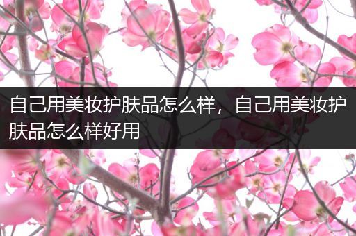 自己用美妆护肤品怎么样，自己用美妆护肤品怎么样好用